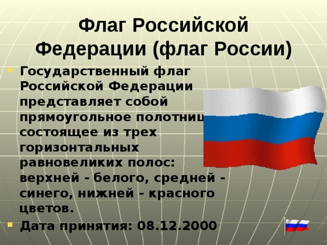 Флаг Российской Федерации (флаг России)   Государственный флаг Российской Федерации представляет собой прямоугольное полотнище, состоящее из трех горизонтальных равновеликих полос: верхней - белого, средней - синего, нижней - красного цветов. Дата принятия: 08.12.2000  