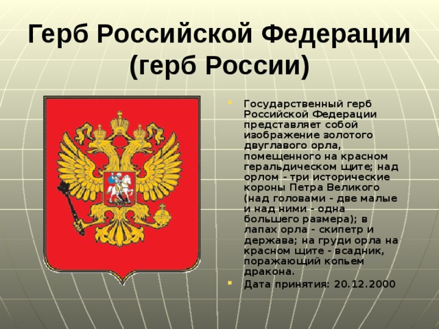 Герб Российской Федерации (герб России)   Государственный герб Российской Федерации представляет собой изображение золотого двуглавого орла, помещенного на красном геральдическом щите; над орлом - три исторические короны Петра Великого (над головами - две малые и над ними - одна большего размера); в лапах орла - скипетр и держава; на груди орла на красном щите - всадник, поражающий копьем дракона. Дата принятия: 20.12.2000  