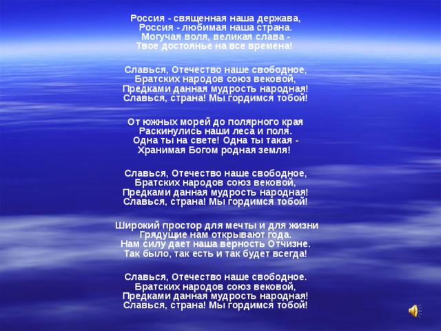 Россия - священная наша держава,  Россия - любимая наша страна.  Могучая воля, великая слава -  Твое достоянье на все времена!  Славься, Отечество наше свободное,  Братских народов союз вековой,  Предками данная мудрость народная!  Славься, страна! Мы гордимся тобой!  От южных морей до полярного края  Раскинулись наши леса и поля.  Одна ты на свете! Одна ты такая -  Хранимая Богом родная земля!  Славься, Отечество наше свободное,  Братских народов союз вековой,  Предками данная мудрость народная!  Славься, страна! Мы гордимся тобой!   Широкий простор для мечты и для жизни  Грядущие нам открывают года.  Нам силу дает наша верность Отчизне.  Так было, так есть и так будет всегда!  Славься, Отечество наше свободное.  Братских народов союз вековой,  Предками данная мудрость народная!  Славься, страна! Мы гордимся тобой!  