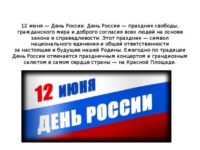 12 июня — День России. День России — праздник свободы, гражданского мира и доброго согласия всех людей на основе закона и справедливости. Этот праздник — символ национального единения и общей ответственности за настоящее и будущее нашей Родины. Ежегодно по традиции День России отмечается праздничным концертом и грандиозным салютом в самом сердце страны — на Красной Площади. 