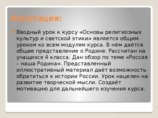 Аннотация: Вводный урок к курсу «Основы религиозных культур и светской этики» является общим уроком ко всем модулям курса. В нём даётся общее представление о Родине. Рассчитан на учащихся 4 класса. Дан обзор по теме «Россия – наша Родина». Представленный иллюстративный материал даёт возможность обратиться к истории России. Урок нацелен на развитие творческой мысли. Создаёт мотивацию для дальнейшего изучения курса. 
