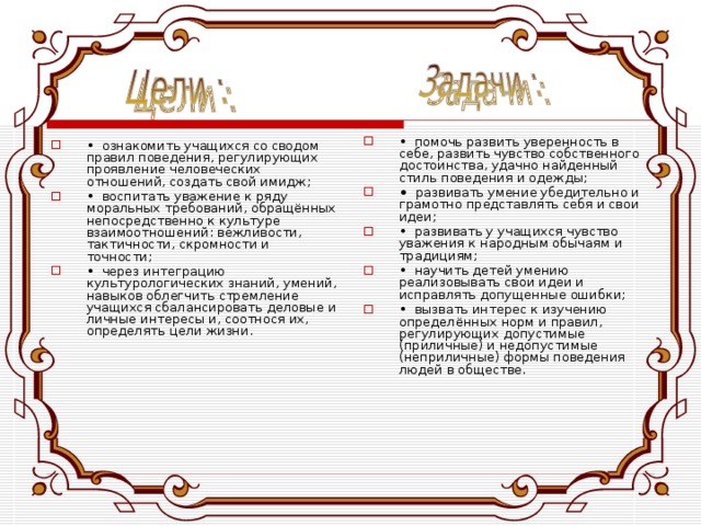 •  помочь развить уверенность в себе, развить чувство собственного достоинства, удачно найденный стиль поведения и одежды; •  развивать умение убедительно и грамотно представлять себя и свои идеи; •  развивать у учащихся чувство уважения к народным обычаям и традициям; •  научить детей умению реализовывать свои идеи и исправлять допущенные ошибки; •  вызвать интерес к изучению определённых норм и правил, регулирующих допустимые (приличные) и недопустимые (неприличные) формы поведения людей в обществе. •  ознакомить учащихся со сводом правил поведения, регулирующих проявление человеческих отношений, создать свой имидж; •  воспитать уважение к ряду моральных требований, обращённых непосредственно к культуре взаимоотношений: вежливости, тактичности, скромности и точности; •  через интеграцию культурологических знаний, умений, навыков облегчить стремление учащихся сбалансировать деловые и личные интересы и, соотнося их, определять цели жизни.   
