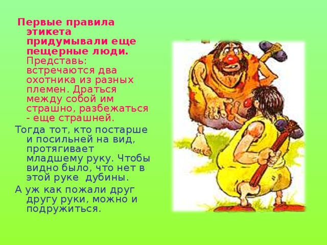  Первые правила этикета придумывали еще пещерные люди. Представь: встречаются два охотника из разных племен. Драться между собой им страшно, разбежаться - еще страшней. Тогда тот, кто постарше и посильней на вид, протягивает младшему руку. Чтобы видно было, что нет в этой руке дубины. А уж как пожали друг другу руки, можно и подружиться. 