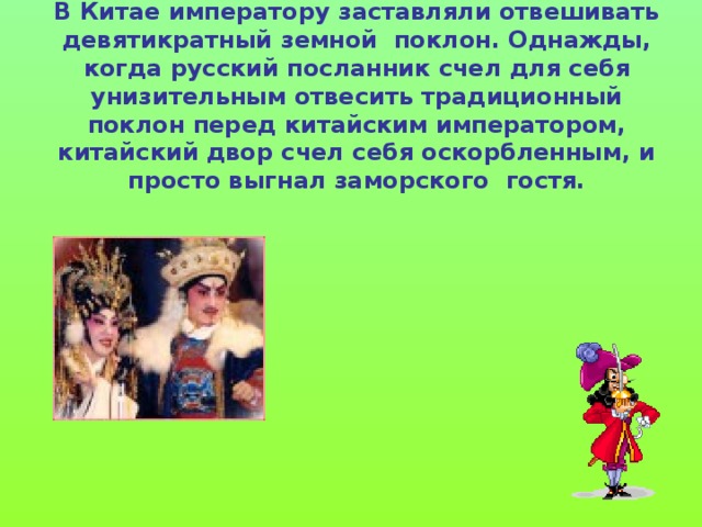 В Китае императору заставляли отвешивать девятикратный земной поклон. Однажды, когда русский посланник счел для себя унизительным отвесить традиционный поклон перед китайским императором, китайский двор счел себя оскорбленным, и просто выгнал заморского гостя. 