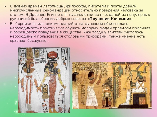 С давних времён летописцы, философы, писатели и поэты давали многочисленные рекомендации относительно поведения человека за столом. В Древнем Египте в III тысячелетии до н. э. одной из популярных рукописей был сборник добрых советов «Поучения Кочемни».   В сборнике в виде рекомендаций отца сыновьям объяснялась необходимость практически обучать молодых людей правилам приличия и образцового поведения в обществе. Уже тогда у египтян считалось необходимым пользоваться столовыми приборами, также умение есть красиво, бесшумно.. 