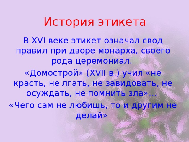 История этикета В XVI веке этикет означал свод правил при дворе монарха, своего рода церемониал. «Домострой» ( XVII в.) учил «не красть, не лгать, не завидовать, не осуждать, не помнить зла»… «Чего сам не любишь, то и другим не делай» 