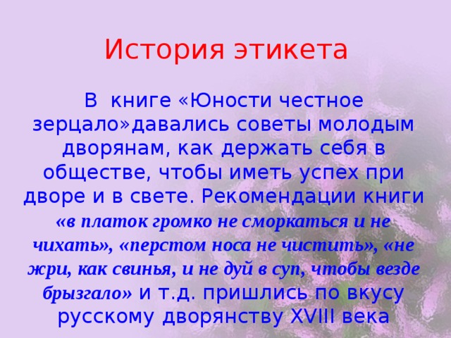 История этикета В книге «Юности честное зерцало»давались советы молодым дворянам, как держать себя в обществе, чтобы иметь успех при дворе и в свете. Рекомендации книги «в платок громко не сморкаться и не чихать», «перстом носа не чистить», «не жри, как свинья, и не дуй в суп, чтобы везде брызгало» и т.д. пришлись по вкусу русскому дворянству XVIII века 