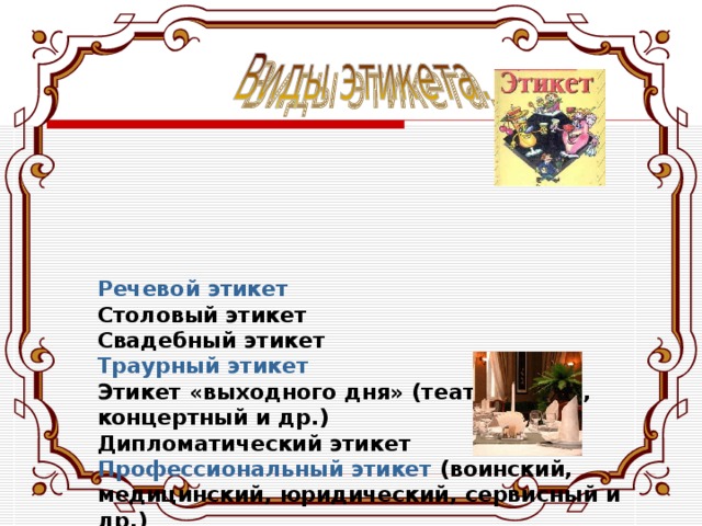       Речевой этикет  Столовый этикет  Свадебный этикет  Траурный этикет  Этикет «выходного дня»  (театральный, концертный и др.)  Дипломатический этикет  Профессиональный этикет  (воинский, медицинский, юридический, сервисный и др.)  Религиозный этикет  Служебный этикет  Телефонный этикет 
