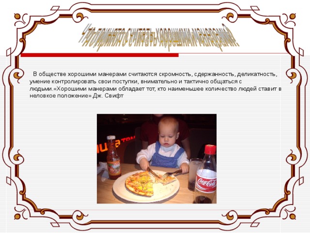   В обществе хорошими манерами считаются скромность, сдержанность, деликатность, умение контролировать свои поступки, внимательно и тактично общаться с людьми.«Хорошими манерами обладает тот, кто наименьшее количество людей ставит в неловкое положение».Дж. Свифт 