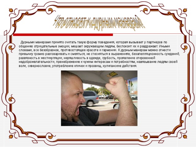   Дурными манерами принято считать такую форму поведения, которая вызывает у партнеров по общению отрицательные эмоции, мешает окружающим людям, беспокоит их и раздражает. Иными словами, все безобразное, противостоящее красоте и гармонии. К дурным манерам можно отнести привычку громко разговаривать и смеяться, не стесняться в выражениях, безапелляционность суждений, развязность в жестикуляции, неряшливость в одежде, грубость, проявление откровенной недоброжелательности, пренебрежение к чужим интересам и потребностям, навязывание людям своей воли, сквернословие, употребление кличек и прозвищ, хулиганские действия. 