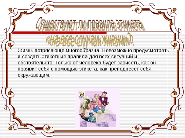   Жизнь потрясающе многообразна. Невозможно предусмотреть и создать этикетные правила для всех ситуаций и обстоятельств. Только от человека будет зависеть, как он проявит себя с помощью этикета, как преподнесет себя окружающим. 