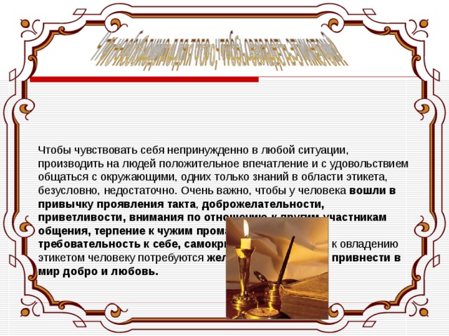     Чтобы чувствовать себя непринужденно в любой ситуации, производить на людей положительное впечатление и с удовольствием общаться с окружающими, одних только знаний в области этикета, безусловно, недостаточно. Очень важно, чтобы у человека вошли в привычку проявления такта , доброжелательности, приветливости, внимания по отношению к другим участникам общения, терпение к чужим промахам и высокая требовательность к себе, самокритичность . На пути к овладению этикетом человеку потребуются желание стать лучше, привнести в мир добро и любовь. 