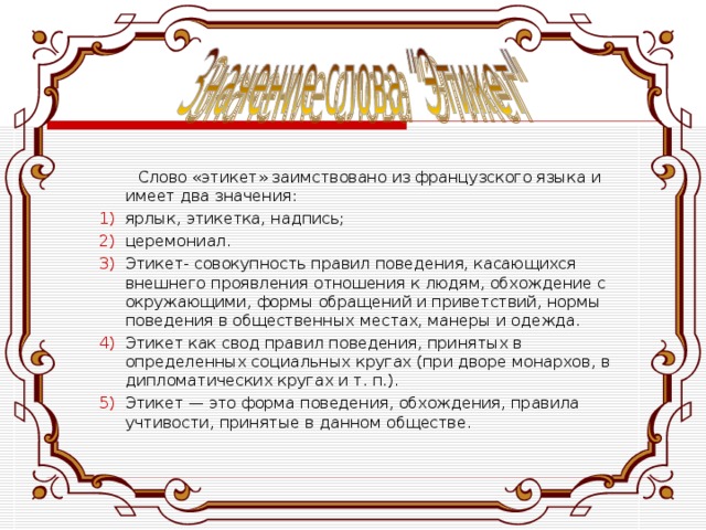  Слово «этикет» заимствовано из французского языка и имеет два значения: ярлык, этикетка, надпись; церемониал. Этикет- совокупность правил поведения, касающихся внешнего проявления отношения к людям, обхождение с окружающими, формы обращений и приветствий, нормы поведения в общественных местах, манеры и одежда. Этикет как свод правил поведения, принятых в определенных социальных кругах (при дворе монархов, в дипломатических кругах и т. п.). Этикет — это форма поведения, обхождения, правила учтивости, принятые в данном обществе. 