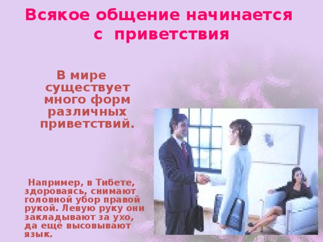 Всякое общение начинается  с приветствия В мире существует много форм различных приветствий.      Например, в Тибете, здороваясь, снимают головной убор правой рукой. Левую руку они закладывают за ухо, да ещё высовывают язык.  