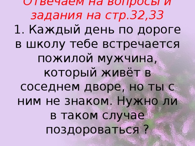 Отвечаем на вопросы и задания на стр.32,33  1. Каждый день по дороге в школу тебе встречается пожилой мужчина, который живёт в соседнем дворе, но ты с ним не знаком. Нужно ли в таком случае поздороваться ?   