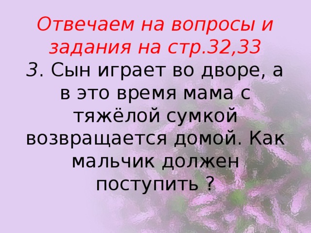 Отвечаем на вопросы и задания на стр.32,33  3 . Сын играет во дворе, а в это время мама с тяжёлой сумкой возвращается домой. Как мальчик должен поступить ?   
