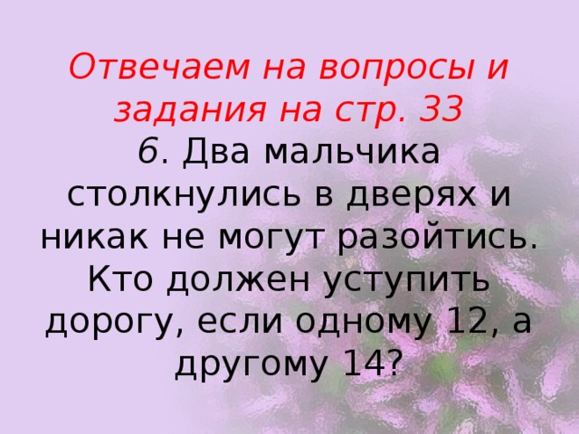 Отвечаем на вопросы и задания на стр. 33  6 . Два мальчика столкнулись в дверях и никак не могут разойтись. Кто должен уступить дорогу, если одному 12, а другому 14? 