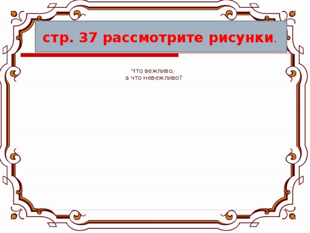 стр. 37 рассмотрите рисунки . Что вежливо, а что невежливо? 