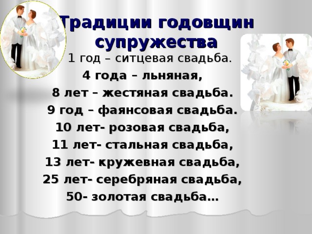 Традиции годовщин супружества  1 год – ситцевая свадьба. 4 года – льняная, 8 лет – жестяная свадьба. 9 год – фаянсовая свадьба. 10 лет- розовая свадьба, 11 лет- стальная свадьба, 13 лет- кружевная свадьба, 25 лет- серебряная свадьба, 50- золотая свадьба…  