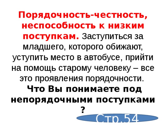 Порядочность-честность, неспособность к низким поступкам. Заступиться за младшего, которого обижают, уступить место в автобусе, прийти на помощь старому человеку – все это проявления порядочности.  Что Вы понимаете под непорядочными поступками ? Стр.54 