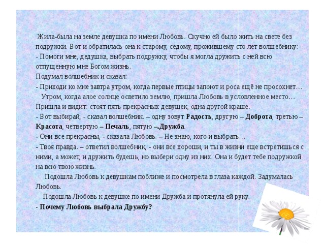  Жила-была на земле девушка по имени Любовь. Скучно ей было жить на свете без подружки. Вот и обратилась она к старому, седому, прожившему сто лет волшебнику:  - Помоги мне, дедушка, выбрать подружку, чтобы я могла дружить с ней всю отпущенную мне Богом жизнь.  Подумал волшебник и сказал:  - Приходи ко мне завтра утром, когда первые птицы запоют и роса ещё не просохнет…  Утром, когда алое солнце осветило землю, пришла Любовь в условленное место… Пришла и видит: стоят пять прекрасных девушек, одна другой краше.  - Вот выбирай, - сказал волшебник. – одну зовут Радость , другую – Доброта , третью – Красота , четвертую – Печаль , пятую – .Дружба .  - Они все прекрасны, - сказала Любовь. – Не знаю, кого и выбрать…  - Твоя правда. – ответил волшебник, - они все хороши, и ты в жизни еще встретишься с ними, а может, и дружить будешь, но выбери одну из них. Она и будет тебе подружкой на всю твою жизнь.  Подошла Любовь к девушкам поближе и посмотрела в глаза каждой. Задумалась Любовь.  Подошла Любовь к девушке по имени Дружба и протянула ей руку.  - Почему Любовь выбрала Дружбу? 