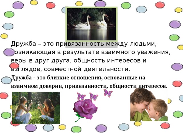Дружба – это привязанность между людьми, возникающая в результате взаимного уважения, веры в друг друга, общность интересов и взглядов, совместной деятельности.  Дружба - это близкие отношения, основанные на взаимном доверии, привязанности, общности интересов.   