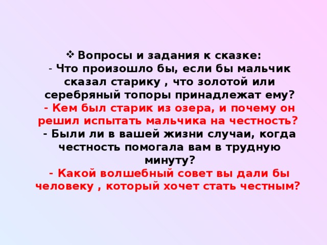 Вопросы и задания к сказке:  - Что произошло бы, если бы мальчик сказал старику , что золотой или серебряный топоры принадлежат ему?  - Кем был старик из озера, и почему он решил испытать мальчика на честность?   - Были ли в вашей жизни случаи, когда честность помогала вам в трудную минуту?  - Какой волшебный совет вы дали бы человеку , который хочет стать честным?   