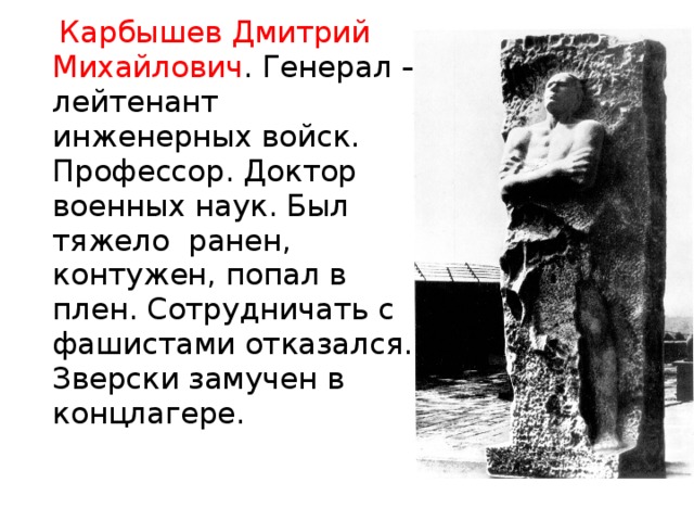  Карбышев Дмитрий Михайлович . Генерал – лейтенант инженерных войск. Профессор. Доктор военных наук. Был тяжело ранен, контужен, попал в плен. Сотрудничать с фашистами отказался. Зверски замучен в концлагере.  