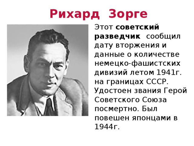 Рихард Зорге Этот советский разведчик сообщил дату вторжения и данные о количестве немецко-фашистских дивизий летом 1941г. на границах СССР. Удостоен звания Герой Советского Союза посмертно. Был повешен японцами в 1944г. 