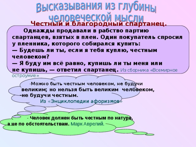 Честный и благородный спартанец .  Однажды продавали в рабство партию спартанцев, взятых в плен. Один покупатель спросил у пленника, которого собирался купить: —  Будешь ли ты, если я тебя куплю, честным человеком? —  Я буду им всё равно, купишь ли ты меня или не купишь, — ответил спартанец.  Из сборника «Всемирное остроумие»     Можно быть честным человеком, не будучи Можно быть честным человеком, не будучи  великим;  но нельзя быть великим  человеком, не будучи честным.   Из «Энциклопедии афоризмов»  - Человек должен быть честным по натуре, а не по обстоятельствам .  Марк Аврелий.  
