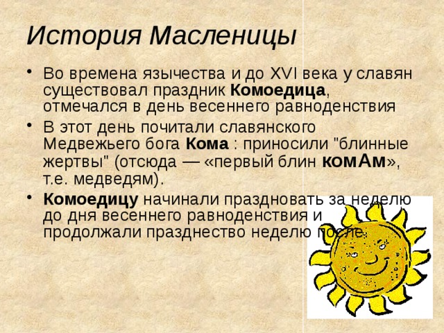 История Масленицы Во времена язычества и до XVI века у славян существовал праздник Комоедица , отмечался в день весеннего равноденствия В этот день почитали славянского Медвежьего бога Кома : приносили 