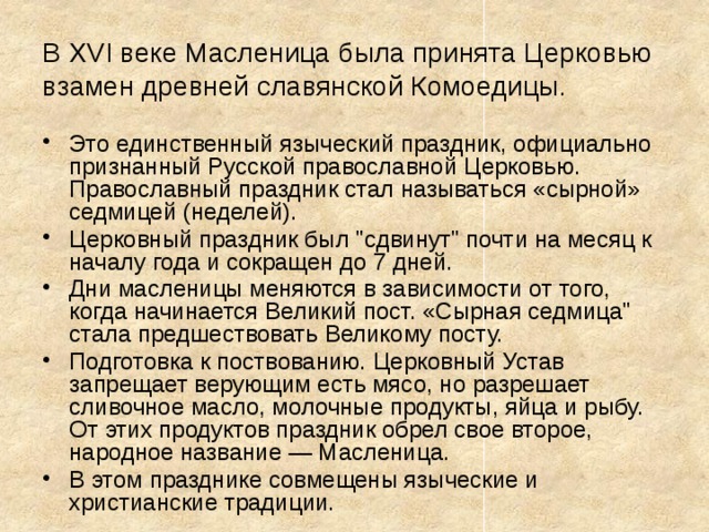 В XVI веке Масленица была принята Церковью взамен древней славянской Комоедицы. Это единственный языческий праздник, официально признанный Русской православной Церковью. Православный праздник стал называться «сырной» седмицей (неделей). Церковный праздник был 