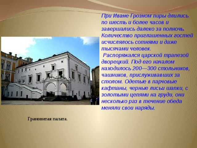 При Иване Грозном пиры длились по шесть и более часов и завершались далеко за полночь. Количество приглашенных гостей исчислялось сотнями и даже тысячами человек.  Распоряжался царской трапезой дворецкий. Под его началом находилось 200—300 стольников, чашников, прислуживавших за столом. Одетые в парчовые кафтаны, черные лисьи шапки, с золотыми цепями на груди, они несколько раз в течение обеда меняли свои наряды. Грановитая палата. 