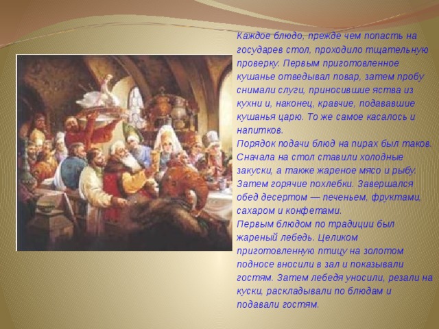 Каждое блюдо, прежде чем попасть на государев стол, проходило тщательную проверку. Первым приготовленное кушанье отведывал повар, затем пробу снимали слуги, приносившие яства из кухни и, наконец, кравчие, подававшие кушанья царю. То же самое касалось и напитков.  Порядок подачи блюд на пирах был таков. Сначала на стол ставили холодные закуски, а также жареное мясо и рыбу. Затем горячие похлебки. Завершался обед десертом — печеньем, фруктами, сахаром и конфетами.  Первым блюдом по традиции был жареный лебедь. Целиком приготовленную птицу на золотом подносе вносили в зал и показывали гостям. Затем лебедя уносили, резали на куски, раскладывали по блюдам и подавали гостям. 