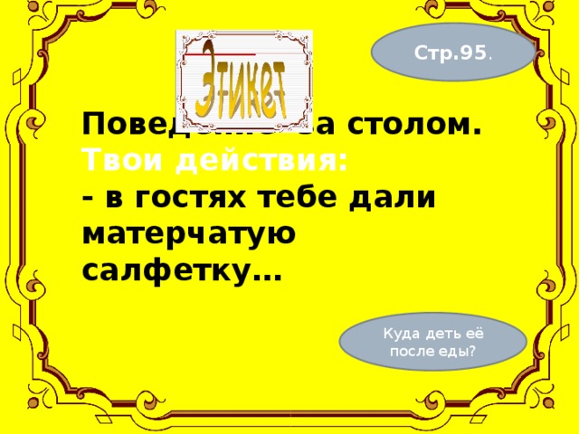 Стр.95 . Поведение за столом.  Твои действия:  - в гостях тебе дали матерчатую салфетку…    Куда деть её после еды? 