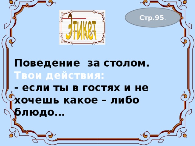 Поведение за столом.  Твои действия:  - если ты в гостях и не хочешь какое – либо блюдо…    Стр.95 . 