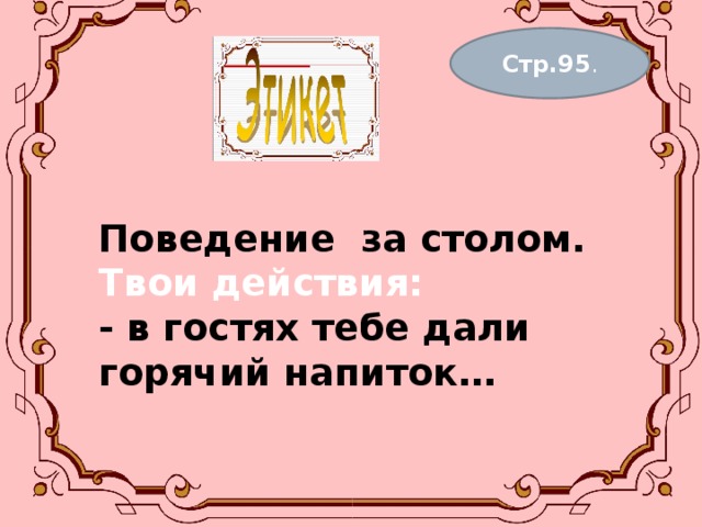 Стр.95 . Поведение за столом.  Твои действия:  - в гостях тебе дали горячий напиток…   