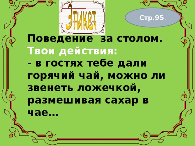 Стр.95 . Поведение за столом.  Твои действия:  - в гостях тебе дали горячий чай, можно ли звенеть ложечкой, размешивая сахар в чае…   
