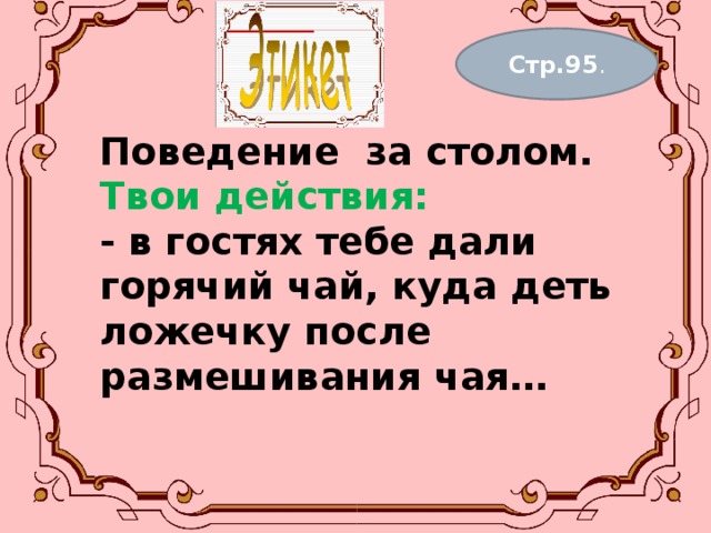 Стр.95 . Поведение за столом.  Твои действия:  - в гостях тебе дали горячий чай, куда деть ложечку после размешивания чая…   