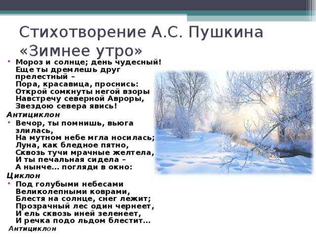 Стихотворение А.С. Пушкина  «Зимнее утро» Мороз и солнце; день чудесный!  Еще ты дремлешь друг прелестный –  Пора, красавица, проснись:  Открой сомкнуты негой взоры  Навстречу северной Авроры,  Звездою севера явись! Антициклон Вечор, ты помнишь, вьюга злилась,  На мутном небе мгла носилась;  Луна, как бледное пятно,  Сквозь тучи мрачные желтела,  И ты печальная сидела –  А нынче… погляди в окно: Циклон Под голубыми небесами  Великолепными коврами,  Блестя на солнце, снег лежит;  Прозрачный лес один чернеет,  И ель сквозь иней зеленеет,  И речка подо льдом блестит…   Антициклон  