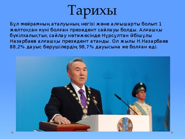 Тарихы Бұл мейрамның аталуының негізі және алғышарты болып 1 желтоқсан күні болған президент сайлауы болды. Алғашқы бүкілхалықтық сайлау нәтижесінде Нұрсұлтан Әбішұлы Назарбаев алғашқы президент атанды. Ол жылы Н.Назарбаев 88,2% дауыс берушілердің 98,7% дауысына ие болған еді. 