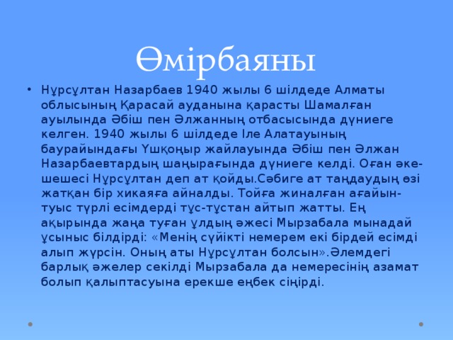 Өмірбаяны Нұрсұлтан Назарбаев 1940 жылы 6 шілдеде Алматы облысының Қарасай ауданына қарасты Шамалған ауылында Әбіш пен Әлжанның отбасысында дүниеге келген. 1940 жылы 6 шілдеде Іле Алатауының баурайындағы Үшқоңыр жайлауында Әбіш пен Әлжан Назарбаевтардың шаңырағында дүниеге келді. Оған әке-шешесі Нұрсұлтан деп ат қойды.Сәбиге ат таңдаудың өзі жатқан бір хикаяға айналды. Тойға жиналған ағайын-туыс түрлі есімдерді тұс-тұстан айтып жатты. Ең ақырында жаңа туған ұлдың әжесі Мырзабала мынадай ұсыныс білдірді: «Менің сүйікті немерем екі бірдей есімді алып жүрсін. Оның аты Нұрсұлтан болсын».Әлемдегі барлық әжелер секілді Мырзабала да немересінің азамат болып қалыптасуына ерекше еңбек сіңірді. 