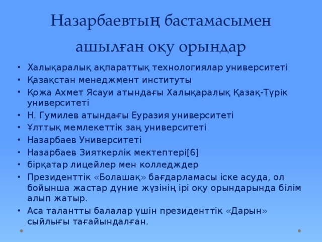 Назарбаевтың бастамасымен ашылған оқу орындар Халықаралық ақпараттық технологиялар университеті Қазақстан менеджмент институты Қожа Ахмет Ясауи атындағы Халықаралық Қазақ-Түрік университеті Н. Гумилев атындағы Еуразия университеті Ұлттық мемлекеттік заң университеті Назарбаев Университетi Назарбаев Зияткерлік мектептері[6] бірқатар лицейлер мен колледждер Президенттік «Болашақ» бағдарламасы іске асуда, ол бойынша жастар дүние жүзінің ірі оқу орындарында білім алып жатыр. Аса талантты балалар үшін президенттік «Дарын» сыйлығы тағайындалған. 