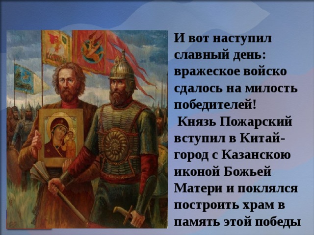 И вот наступил славный день: вражеское войско сдалось на милость победителей!  Князь Пожарский вступил в Китай-город с Казанскою иконой Божьей Матери и поклялся построить храм в память этой победы    