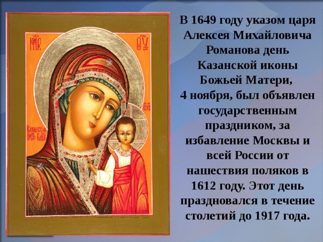 В 1649 году указом царя Алексея Михайловича Романова день Казанской иконы Божьей Матери, 4 ноября, был объявлен государственным праздником, за избавление Москвы и всей России от нашествия поляков в 1612 году. Этот день праздновался в течение столетий до 1917 года. 