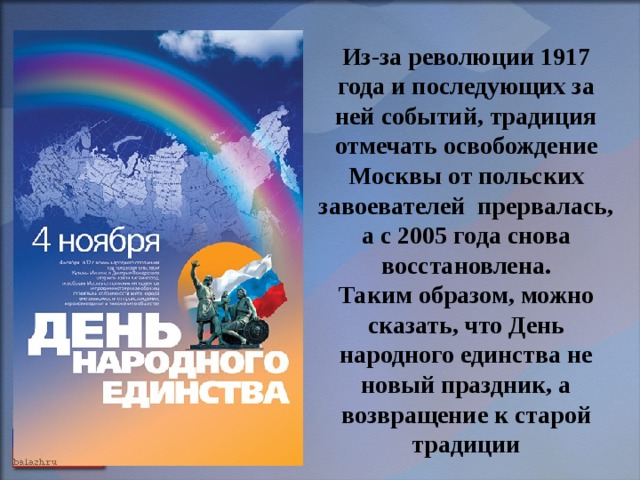 Из-за революции 1917 года и последующих за ней событий, традиция отмечать освобождение Москвы от польских завоевателей прервалась, а с 2005 года снова восстановлена. Таким образом, можно сказать, что День народного единства не новый праздник, а возвращение к старой традиции  
