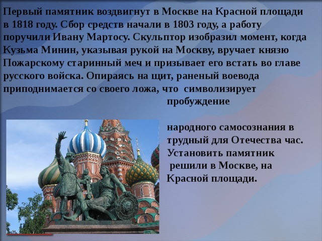 Первый памятник воздвигнут в Москве на Красной площади в 1818 году. Сбор средств начали в 1803 году, а работу поручили Ивану Мартосу. Скульптор изобразил момент, когда Кузьма Минин, указывая рукой на Москву, вручает князю Пожарскому старинный меч и призывает его встать во главе русского войска. Опираясь на щит, раненый воевода приподнимается со своего ложа, что символизирует  пробуждение  народного самосознания в  трудный для Отечества час.  Установить памятник  решили в Москве, на  Красной площади. 