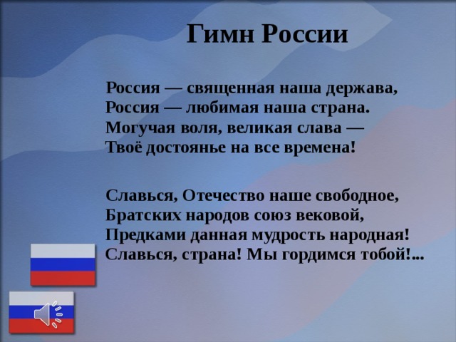  Гимн России   Россия — священная наша держава,  Россия — любимая наша страна.  Могучая воля, великая слава —  Твоё достоянье на все времена!   Славься, Отечество наше свободное,  Братских народов союз вековой,  Предками данная мудрость народная!  Славься, страна! Мы гордимся тобой!...    