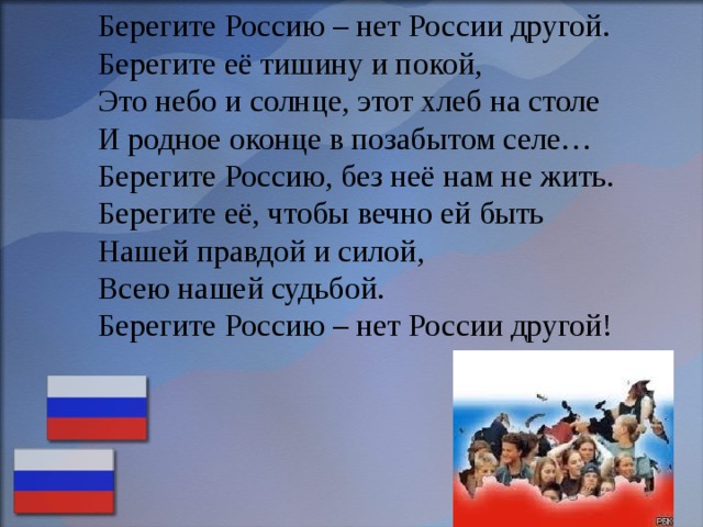 Берегите Россию – нет России другой.  Берегите её тишину и покой,  Это небо и солнце, этот хлеб на столе  И родное оконце в позабытом селе…  Берегите Россию, без неё нам не жить.  Берегите её, чтобы вечно ей быть  Нашей правдой и силой,  Всею нашей судьбой.  Берегите Россию – нет России другой! 