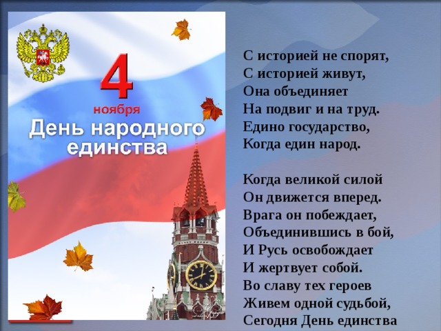     С историей не спорят,  С историей живут,  Она объединяет  На подвиг и на труд.  Едино государство,  Когда един народ.  Когда великой силой  Он движется вперед.  Врага он побеждает,  Объединившись в бой,  И Русь освобождает  И жертвует собой.  Во славу тех героев  Живем одной судьбой,  Сегодня День единства  Мы празднуем с тобой.      